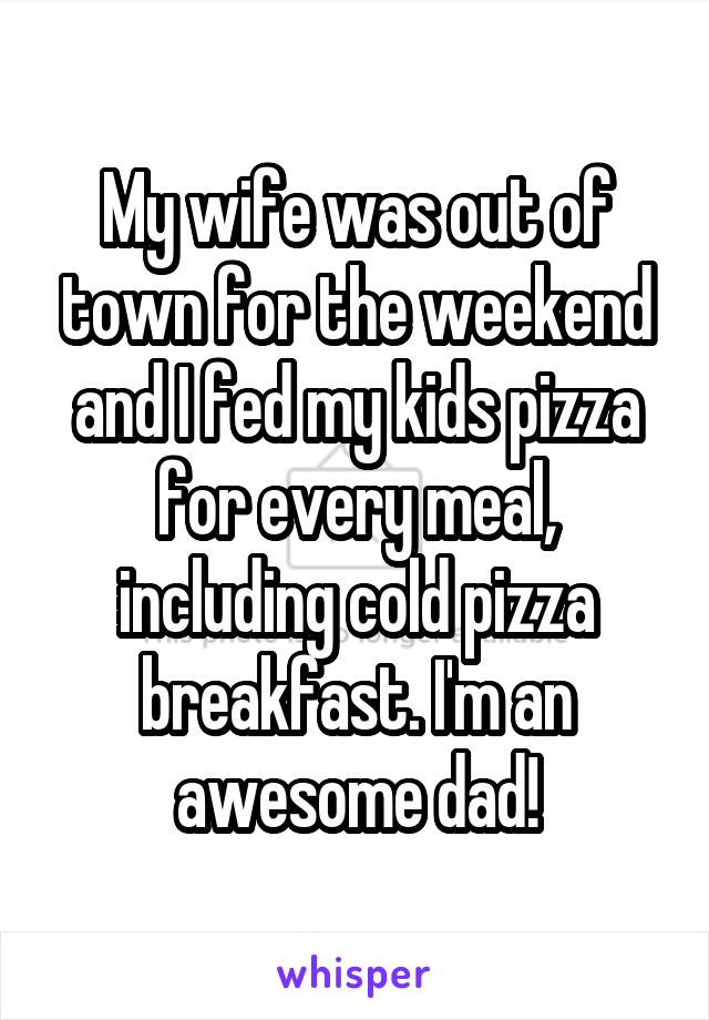 My wife was out of town for the weekend and I fed my kids pizza for every meal, including cold pizza breakfast. I'm an awesome dad!