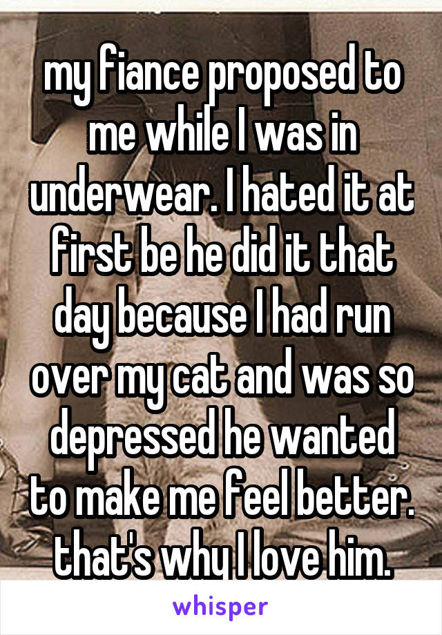 my fiance proposed to me while I was in underwear. I hated it at first be he did it that day because I had run over my cat and was so depressed he wanted to make me feel better. that's why I love him.