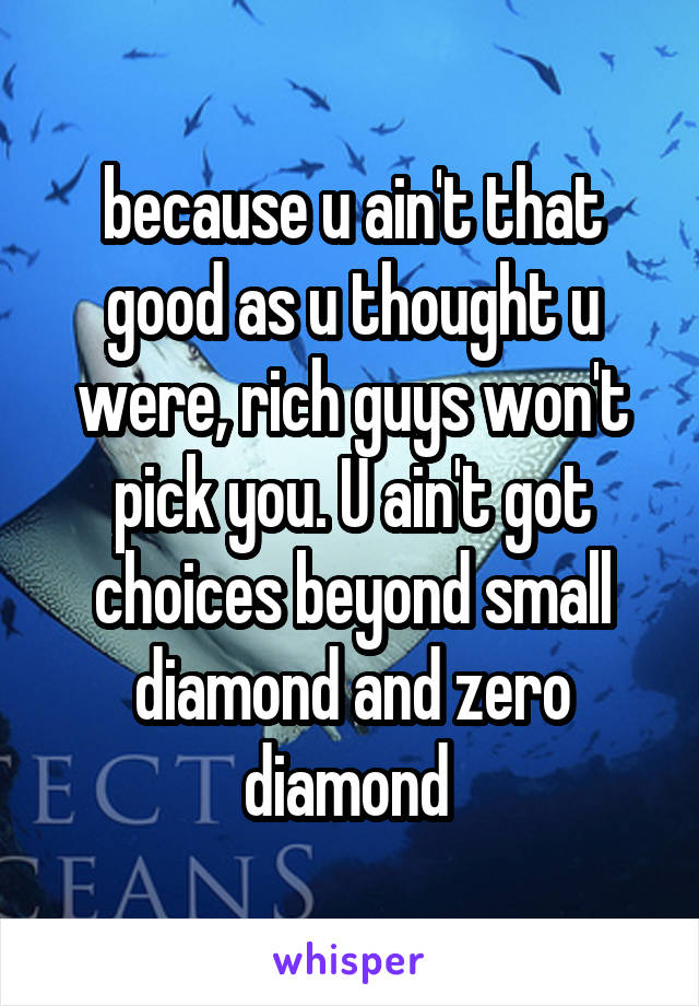 because u ain't that good as u thought u were, rich guys won't pick you. U ain't got choices beyond small diamond and zero diamond 