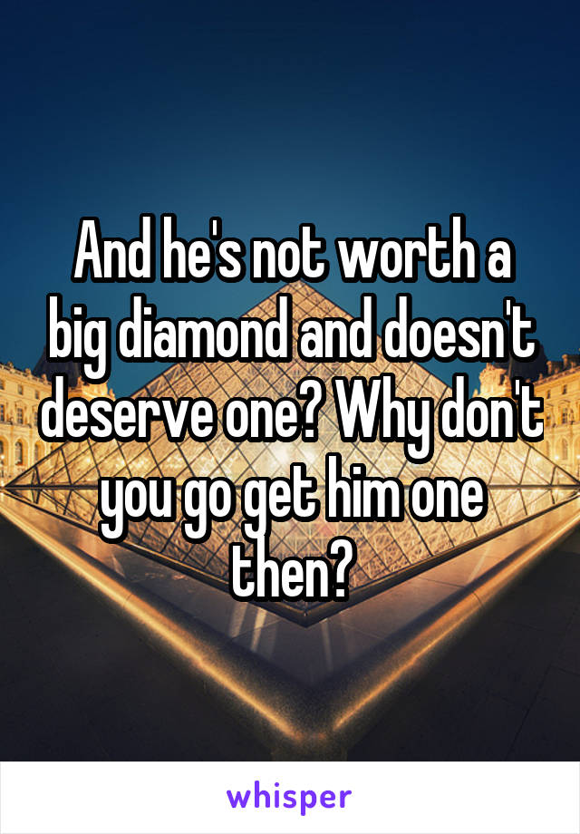 And he's not worth a big diamond and doesn't deserve one? Why don't you go get him one then?