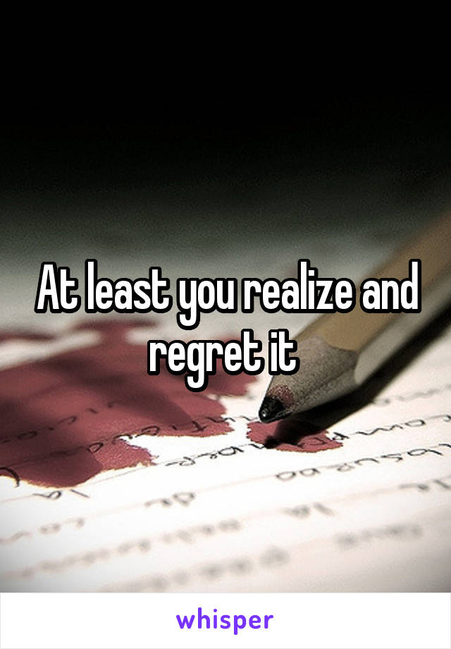 At least you realize and regret it 