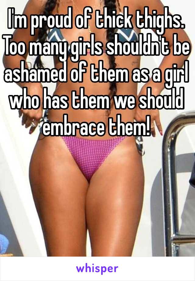 I'm proud of thick thighs. Too many girls shouldn't be ashamed of them as a girl who has them we should embrace them!