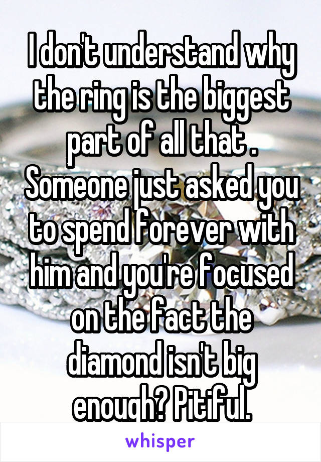 I don't understand why the ring is the biggest part of all that . Someone just asked you to spend forever with him and you're focused on the fact the diamond isn't big enough? Pitiful.