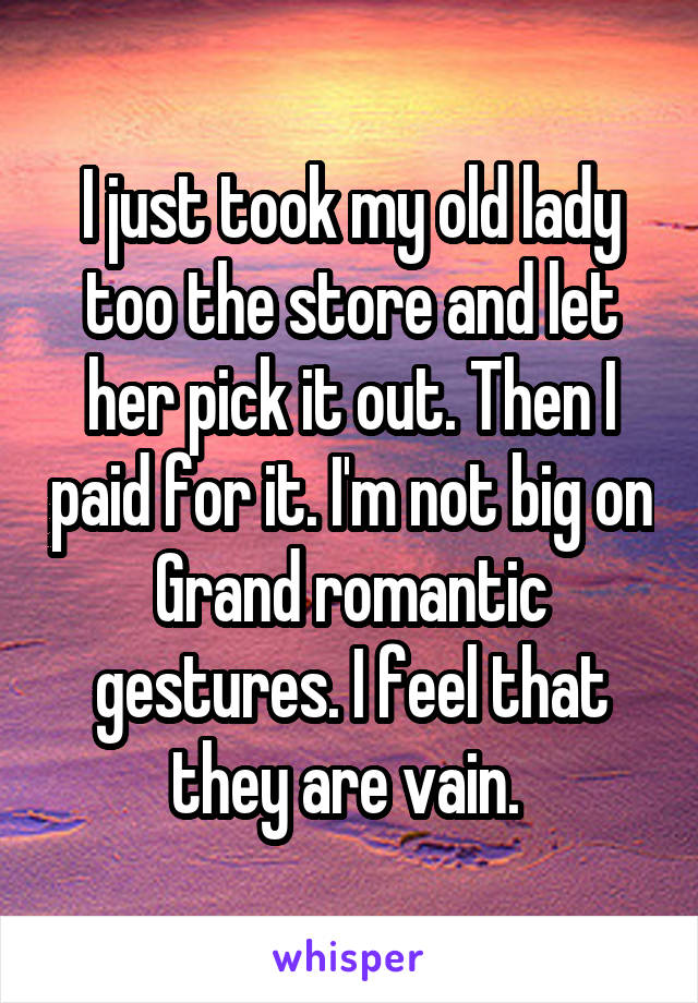 I just took my old lady too the store and let her pick it out. Then I paid for it. I'm not big on Grand romantic gestures. I feel that they are vain. 