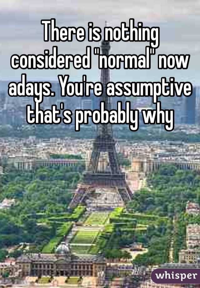 There is nothing considered "normal" now adays. You're assumptive that's probably why