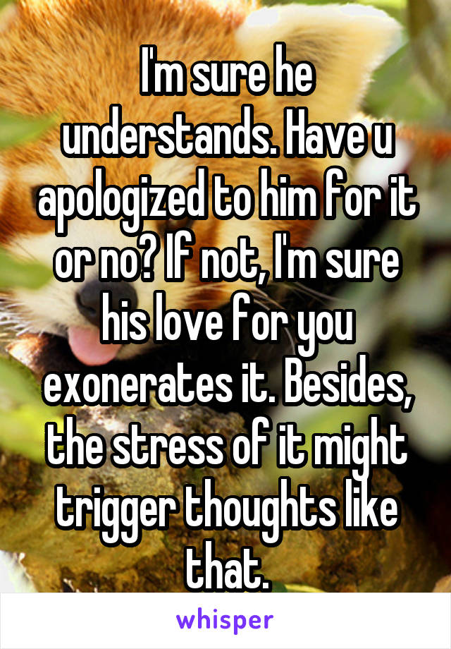 I'm sure he understands. Have u apologized to him for it or no? If not, I'm sure his love for you exonerates it. Besides, the stress of it might trigger thoughts like that.