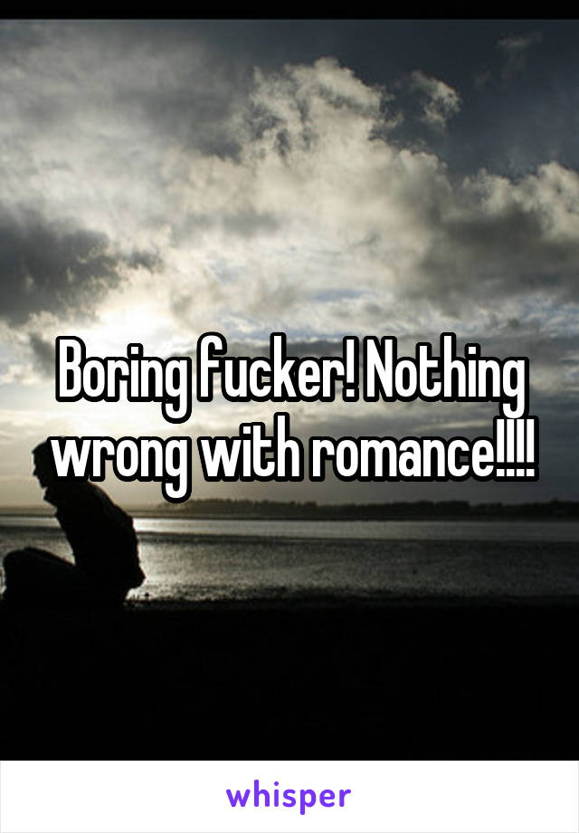 Boring fucker! Nothing wrong with romance!!!!