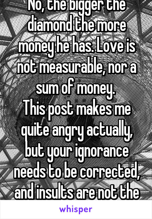 No, the bigger the diamond the more money he has. Love is not measurable, nor a sum of money. 
This post makes me quite angry actually, but your ignorance needs to be corrected, and insults are not the way to do that. 