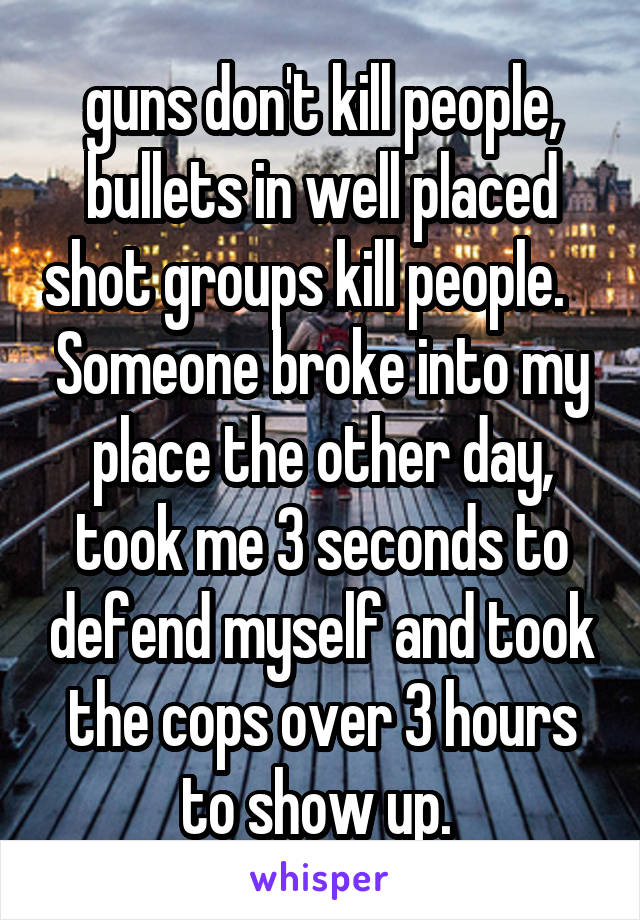 guns don't kill people, bullets in well placed shot groups kill people.    Someone broke into my place the other day, took me 3 seconds to defend myself and took the cops over 3 hours to show up. 