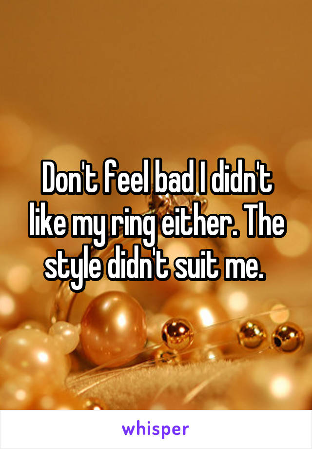 Don't feel bad I didn't like my ring either. The style didn't suit me. 