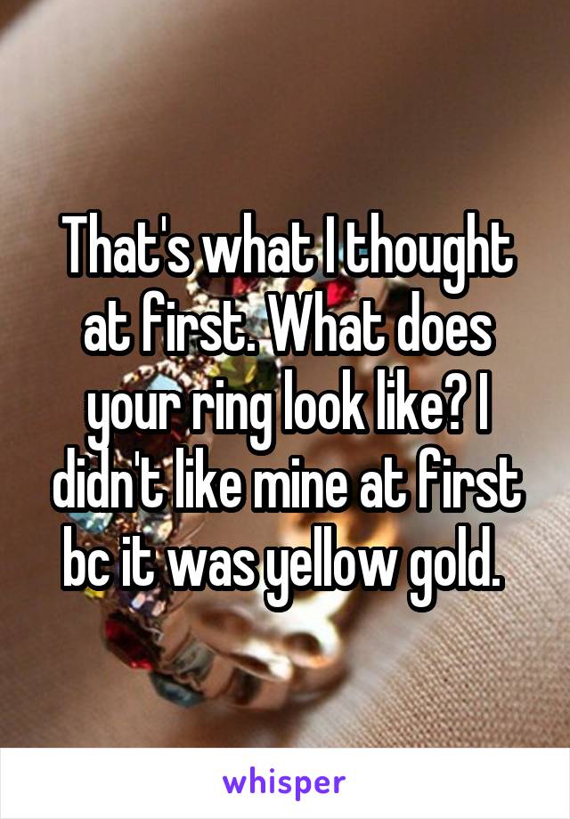 That's what I thought at first. What does your ring look like? I didn't like mine at first bc it was yellow gold. 