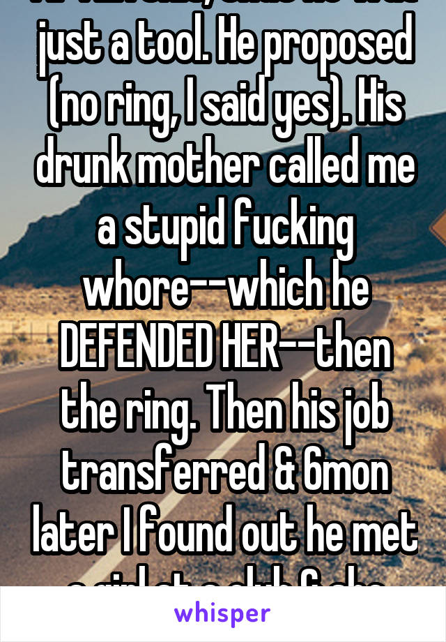 Actually, I realized AFTER this, that he was just a tool. He proposed (no ring, I said yes). His drunk mother called me a stupid fucking whore--which he DEFENDED HER--then the ring. Then his job transferred & 6mon later I found out he met a girl at a club & she was moving in with him. 
