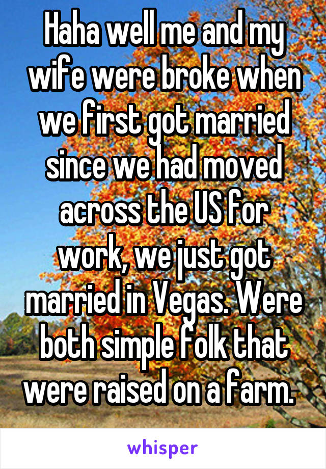 Haha well me and my wife were broke when we first got married since we had moved across the US for work, we just got married in Vegas. Were both simple folk that were raised on a farm.   