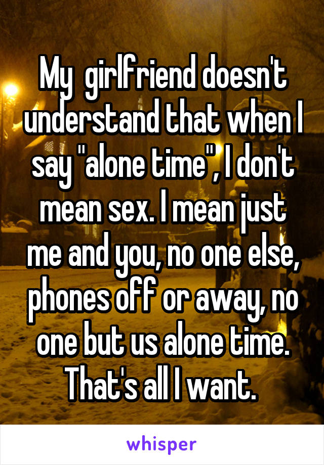 My  girlfriend doesn't understand that when I say "alone time", I don't mean sex. I mean just me and you, no one else, phones off or away, no one but us alone time. That's all I want. 