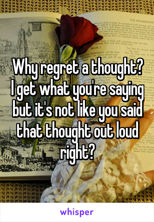 Why regret a thought? I get what you're saying but it's not like you said that thought out loud right?