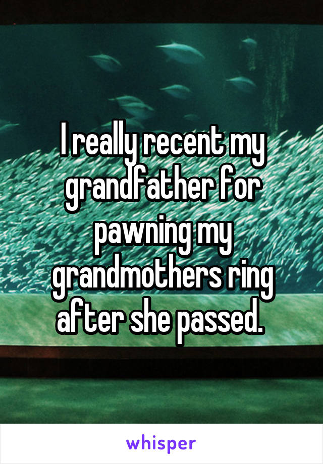 I really recent my grandfather for pawning my grandmothers ring after she passed. 