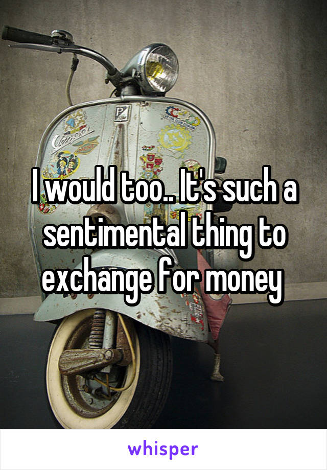 I would too.. It's such a sentimental thing to exchange for money 