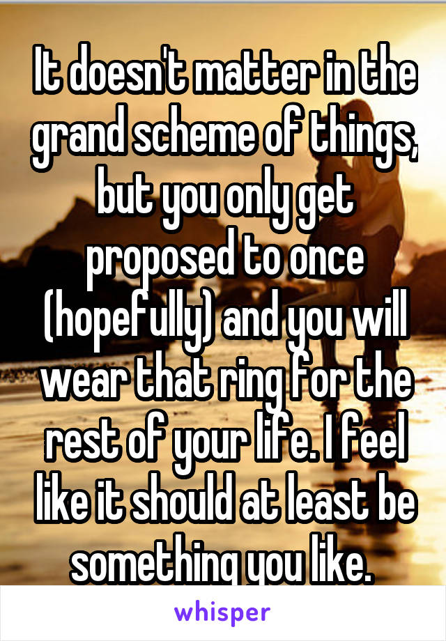 It doesn't matter in the grand scheme of things, but you only get proposed to once (hopefully) and you will wear that ring for the rest of your life. I feel like it should at least be something you like. 