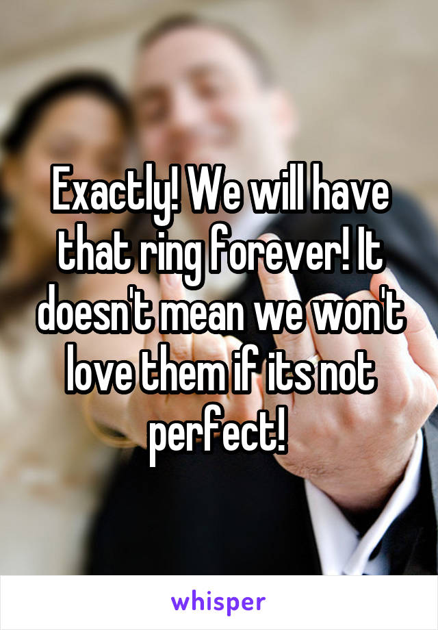 Exactly! We will have that ring forever! It doesn't mean we won't love them if its not perfect! 