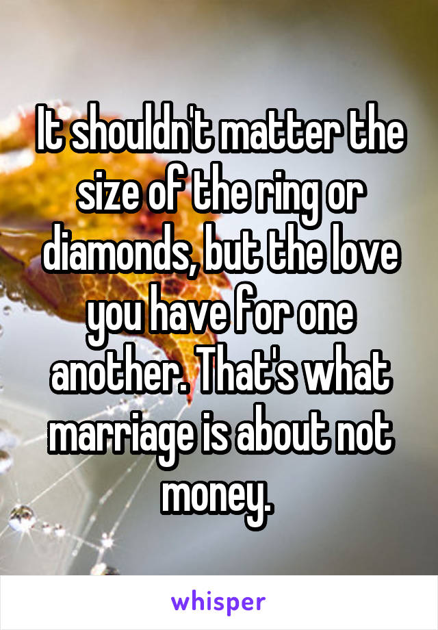 It shouldn't matter the size of the ring or diamonds, but the love you have for one another. That's what marriage is about not money. 