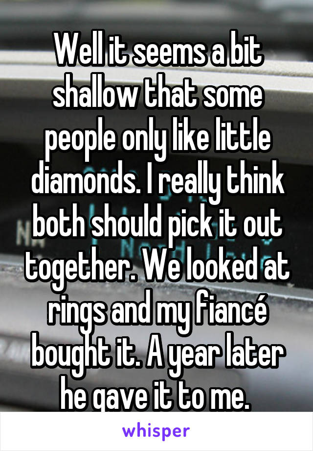 Well it seems a bit shallow that some people only like little diamonds. I really think both should pick it out together. We looked at rings and my fiancé bought it. A year later he gave it to me. 