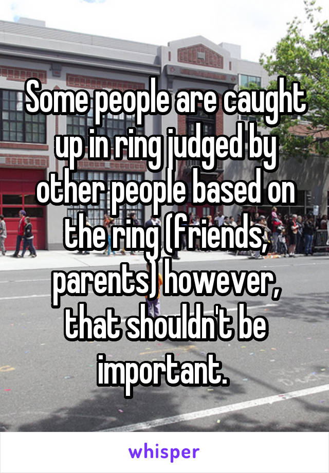 Some people are caught up in ring judged by other people based on the ring (friends, parents) however, that shouldn't be important. 