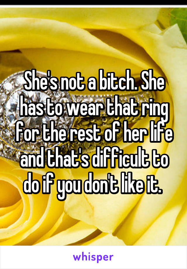 She's not a bitch. She has to wear that ring for the rest of her life and that's difficult to do if you don't like it. 