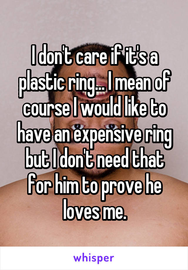 I don't care if it's a plastic ring... I mean of course I would like to have an expensive ring but I don't need that for him to prove he loves me.