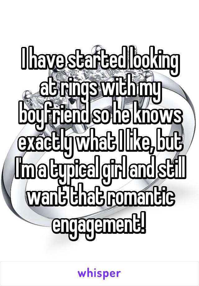 I have started looking at rings with my boyfriend so he knows exactly what I like, but I'm a typical girl and still want that romantic engagement! 