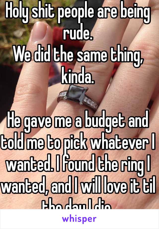 Holy shit people are being rude. 
We did the same thing, kinda. 

He gave me a budget and told me to pick whatever I wanted. I found the ring I wanted, and I will love it til the day I die. 