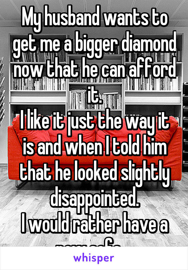 My husband wants to get me a bigger diamond now that he can afford it.
I like it just the way it is and when I told him that he looked slightly disappointed.
I would rather have a new sofa....