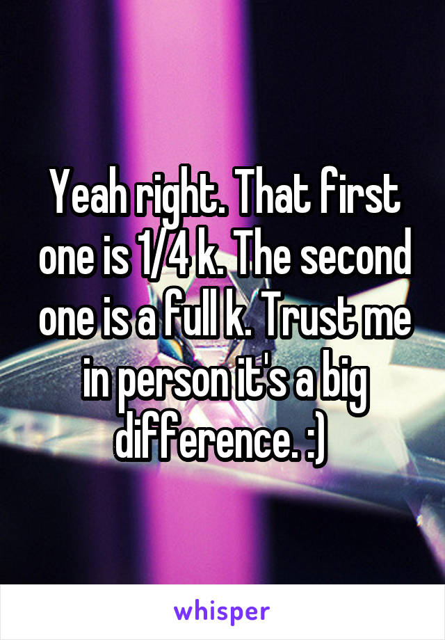 Yeah right. That first one is 1/4 k. The second one is a full k. Trust me in person it's a big difference. :) 