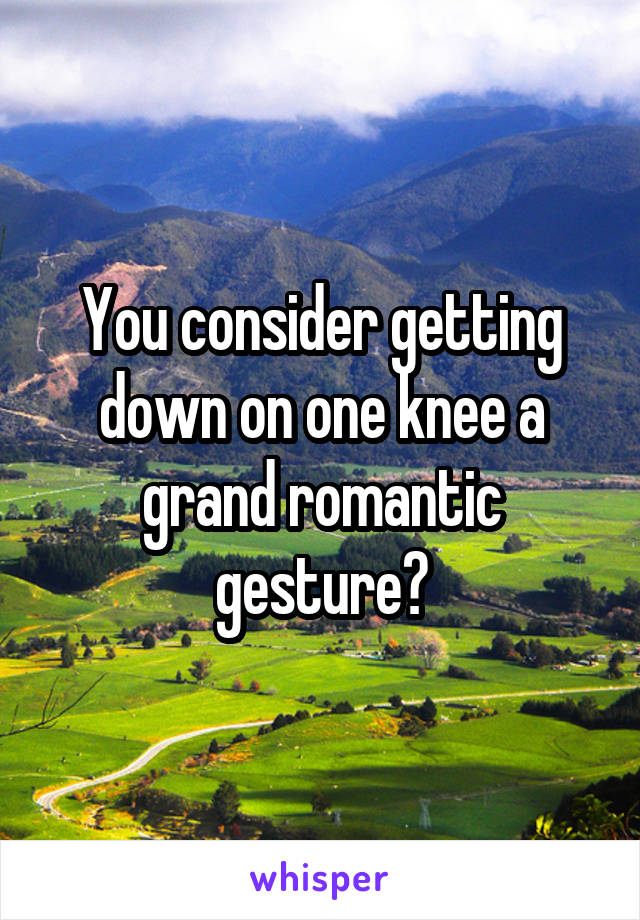 You consider getting down on one knee a grand romantic gesture?