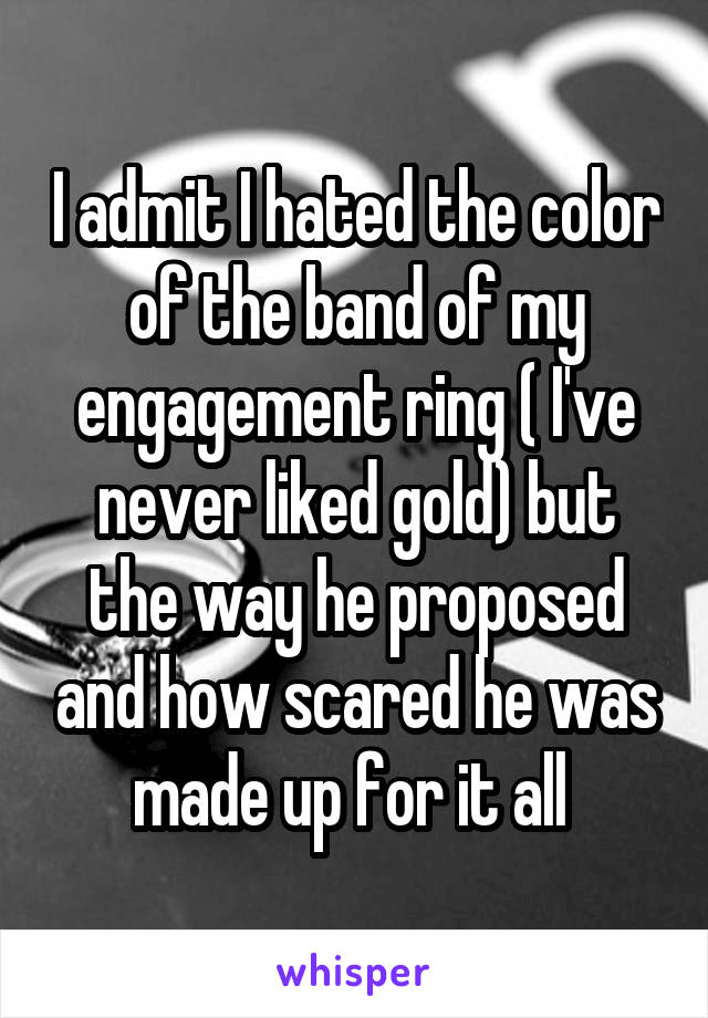 I admit I hated the color of the band of my engagement ring ( I've never liked gold) but the way he proposed and how scared he was made up for it all 
