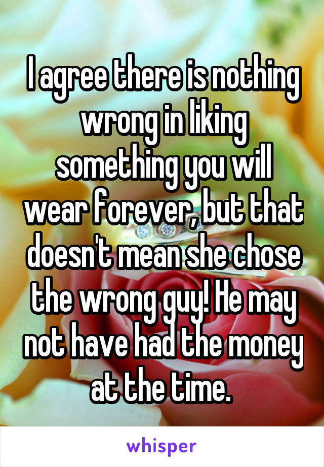 I agree there is nothing wrong in liking something you will wear forever, but that doesn't mean she chose the wrong guy! He may not have had the money at the time. 