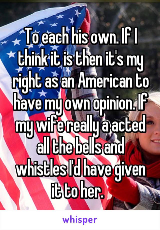 To each his own. If I think it is then it's my right as an American to have my own opinion. If my wife really a acted all the bells and whistles I'd have given it to her.  