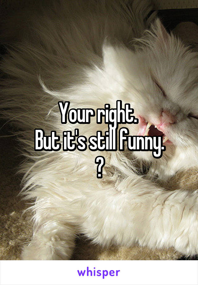 Your right. 
But it's still funny.
😹