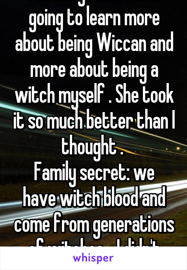 I told my mom I was going to learn more about being Wiccan and more about being a witch myself . She took it so much better than I thought . 
Family secret: we have witch blood and come from generations of witches... I didn't know this 