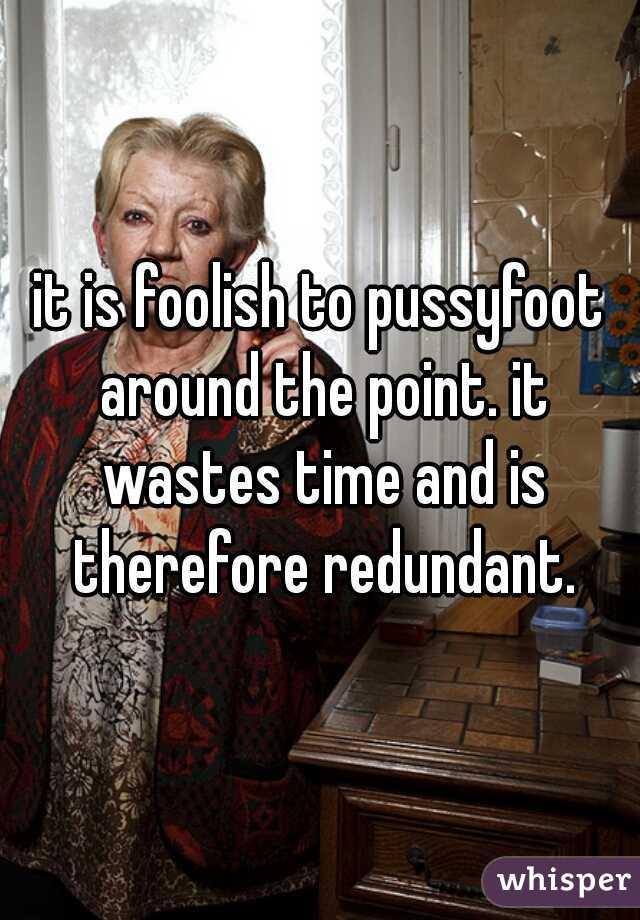 it is foolish to pussyfoot around the point. it wastes time and is therefore redundant.