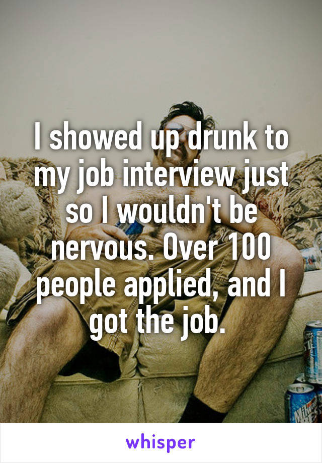 I showed up drunk to my job interview just so I wouldn't be nervous. Over 100 people applied, and I got the job. 