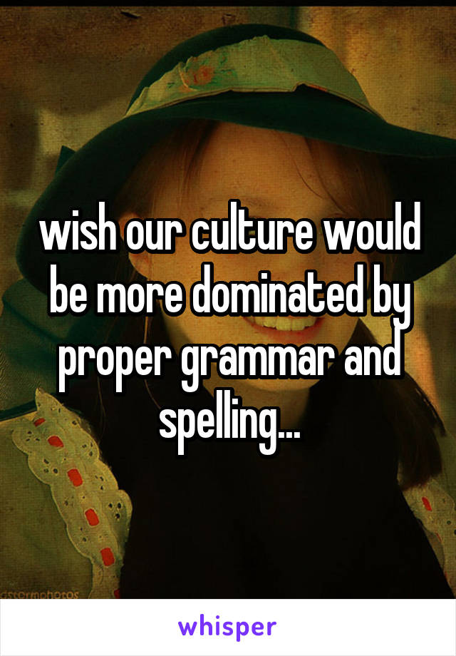 wish our culture would be more dominated by proper grammar and spelling...