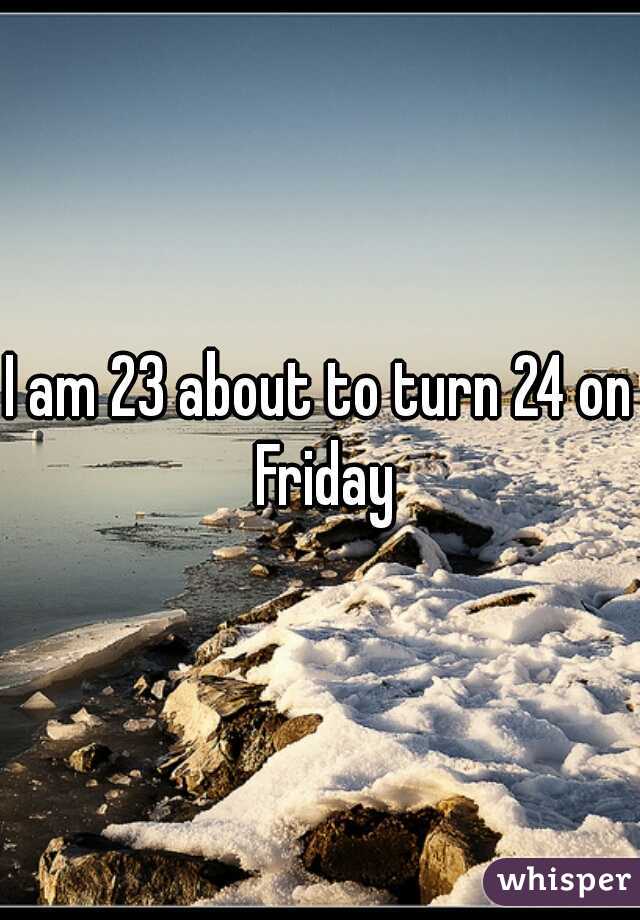 I am 23 about to turn 24 on Friday