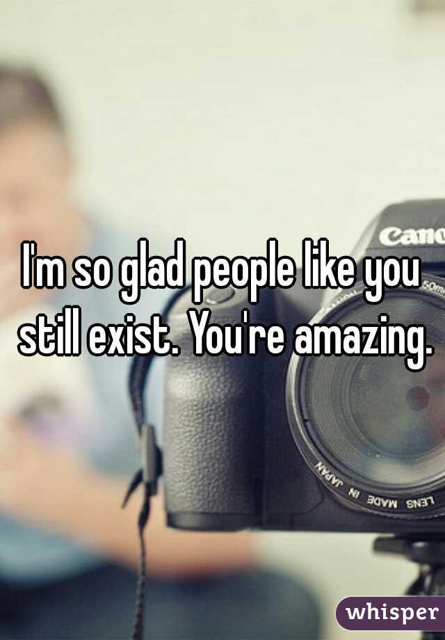 I'm so glad people like you still exist. You're amazing.