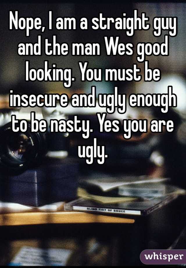 Nope, I am a straight guy and the man Wes good looking. You must be insecure and ugly enough to be nasty. Yes you are ugly.