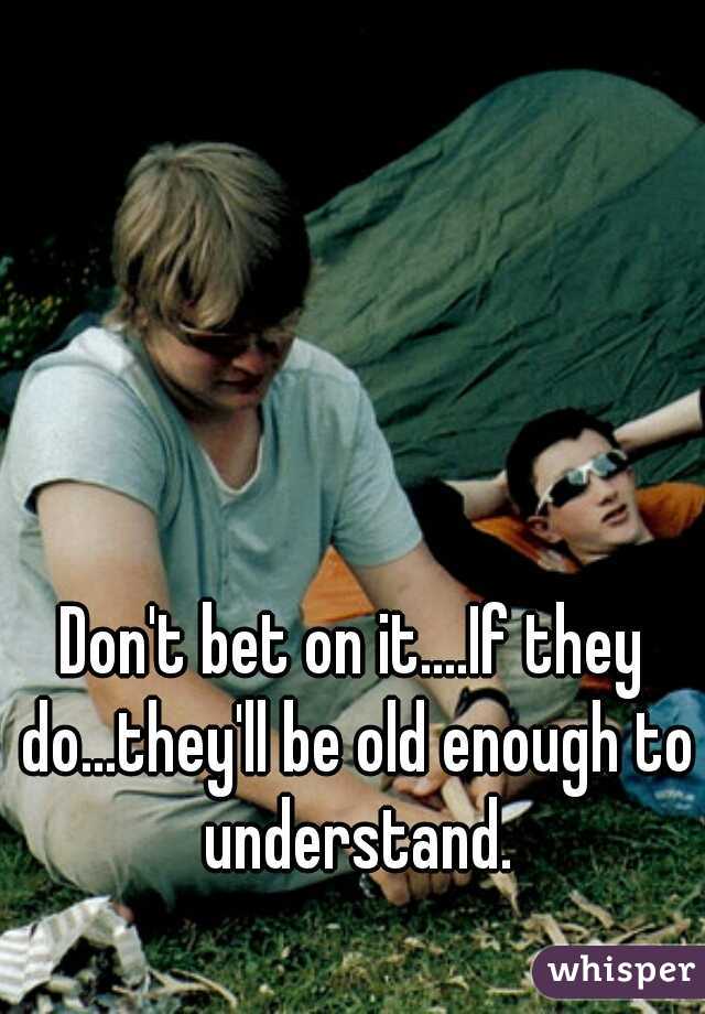 Don't bet on it....If they do...they'll be old enough to understand.