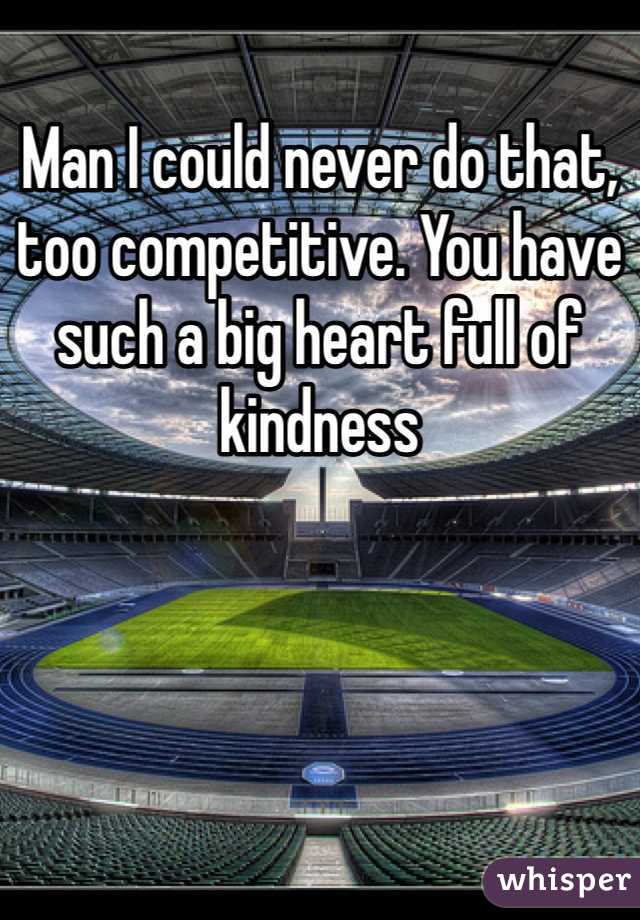 Man I could never do that, too competitive. You have such a big heart full of kindness