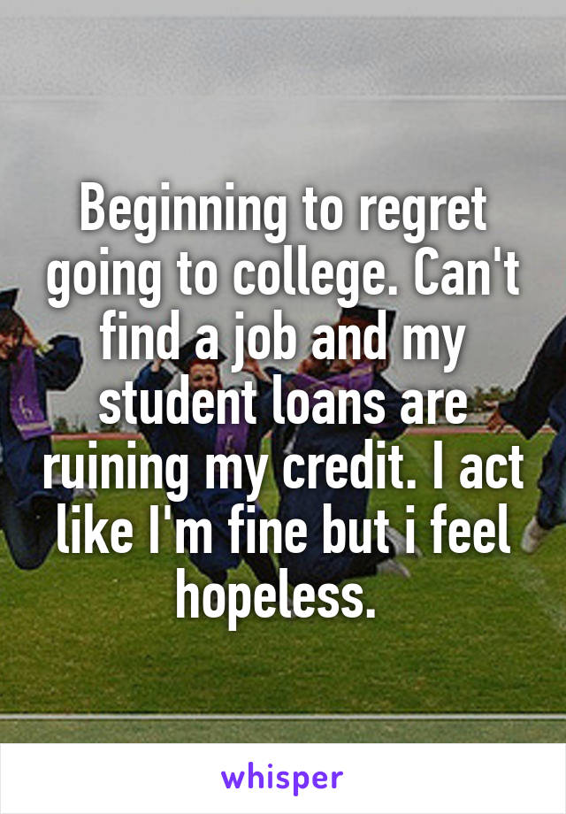 Beginning to regret going to college. Can't find a job and my student loans are ruining my credit. I act like I'm fine but i feel hopeless. 