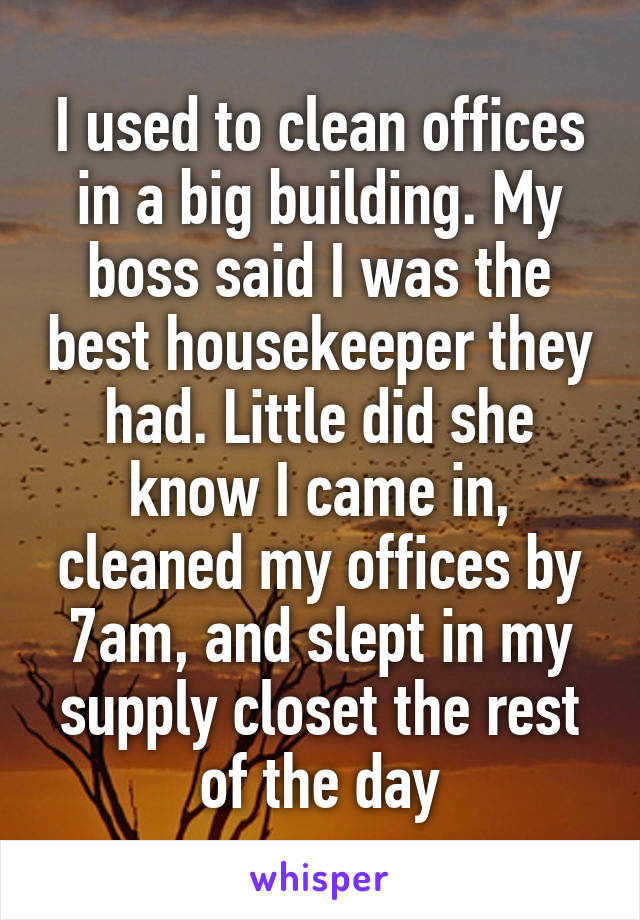 I used to clean offices in a big building. My boss said I was the best housekeeper they had. Little did she know I came in, cleaned my offices by 7am, and slept in my supply closet the rest of the day