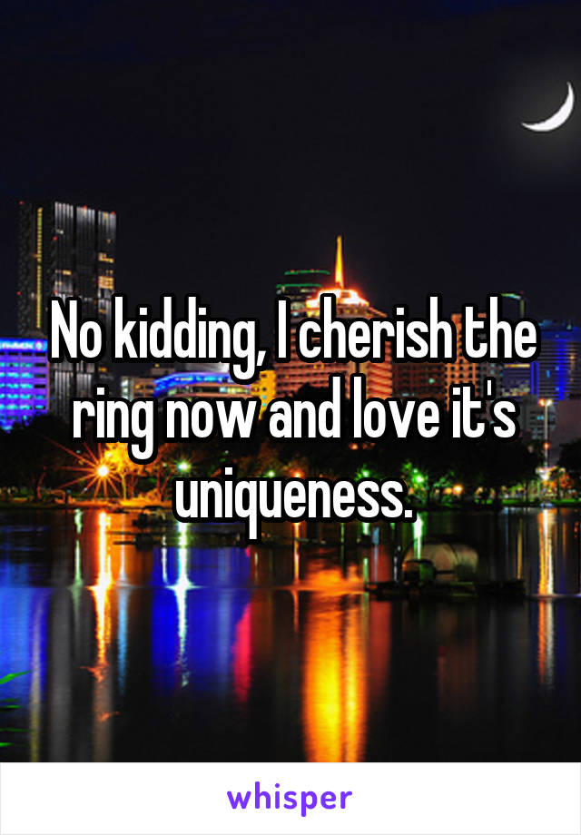 No kidding, I cherish the ring now and love it's uniqueness.