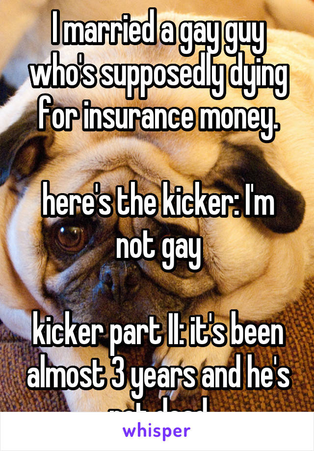 I married a gay guy who's supposedly dying for insurance money.

here's the kicker: I'm not gay

kicker part II: it's been almost 3 years and he's not dead